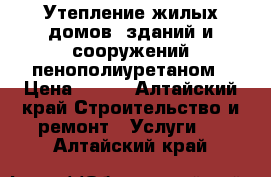 Утепление жилых домов, зданий и сооружений пенополиуретаном › Цена ­ 350 - Алтайский край Строительство и ремонт » Услуги   . Алтайский край